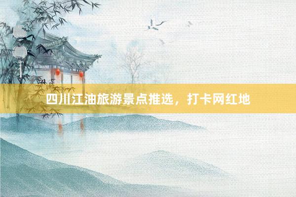 四川江油旅游景点推选，打卡网红地